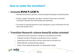 How to make the transition?
» Innovate INNOVATION
      » Identify frontrunners, pioniers, visionary people brooding on deviating ideas

      » Protect, support and guide new ideas. Connect frontrunners and build
        innovation networks that will develop new pathways.

      » Co-create an inspiring long term vision that gives a sense of direction for the
        short and medium term.


» Transition Research: science-based & action oriented
      »   Understand system dynamics: hardware and software of society
      »   Empower pioneers through co-production and co-creation
      »   Experiment with new ideas and learn what works and what not
      »   Build reflective and pioneering capacity
      »   Evolve ‘From doing things better’ to ‘doing better things’


                                       26/11/2012                                   8
                                       © 2012, VITO NV
 