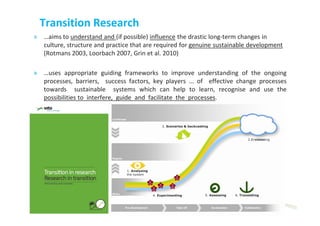Transition Research
» …aims to understand and (if possible) influence the drastic long-term changes in
  culture, structure and practice that are required for genuine sustainable development
  (Rotmans 2003, Loorbach 2007, Grin et al. 2010)

» …uses appropriate guiding frameworks to improve understanding of the ongoing
  processes, barriers, success factors, key players ... of effective change processes
  towards sustainable systems which can help to learn, recognise and use the
  possibilities to interfere, guide and facilitate the processes.




                                        26/11/2012                                 9
                                        © 2012, VITO NV
 