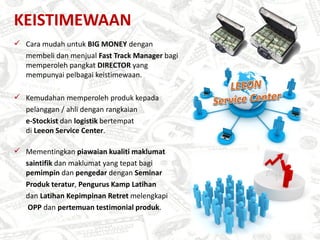 KEISTIMEWAAN
 Cara mudah untuk BIG MONEY dengan
  membeli dan menjual Fast Track Manager bagi
  memperoleh pangkat DIRECTOR yang
  mempunyai pelbagai keistimewaan.

 Kemudahan memperoleh produk kepada
  pelanggan / ahli dengan rangkaian
  e-Stockist dan logistik bertempat
  di Leeon Service Center.

 Mementingkan piawaian kualiti maklumat
  saintifik dan maklumat yang tepat bagi
  pemimpin dan pengedar dengan Seminar
  Produk teratur, Pengurus Kamp Latihan
  dan Latihan Kepimpinan Retret melengkapi
   OPP dan pertemuan testimonial produk.
 
