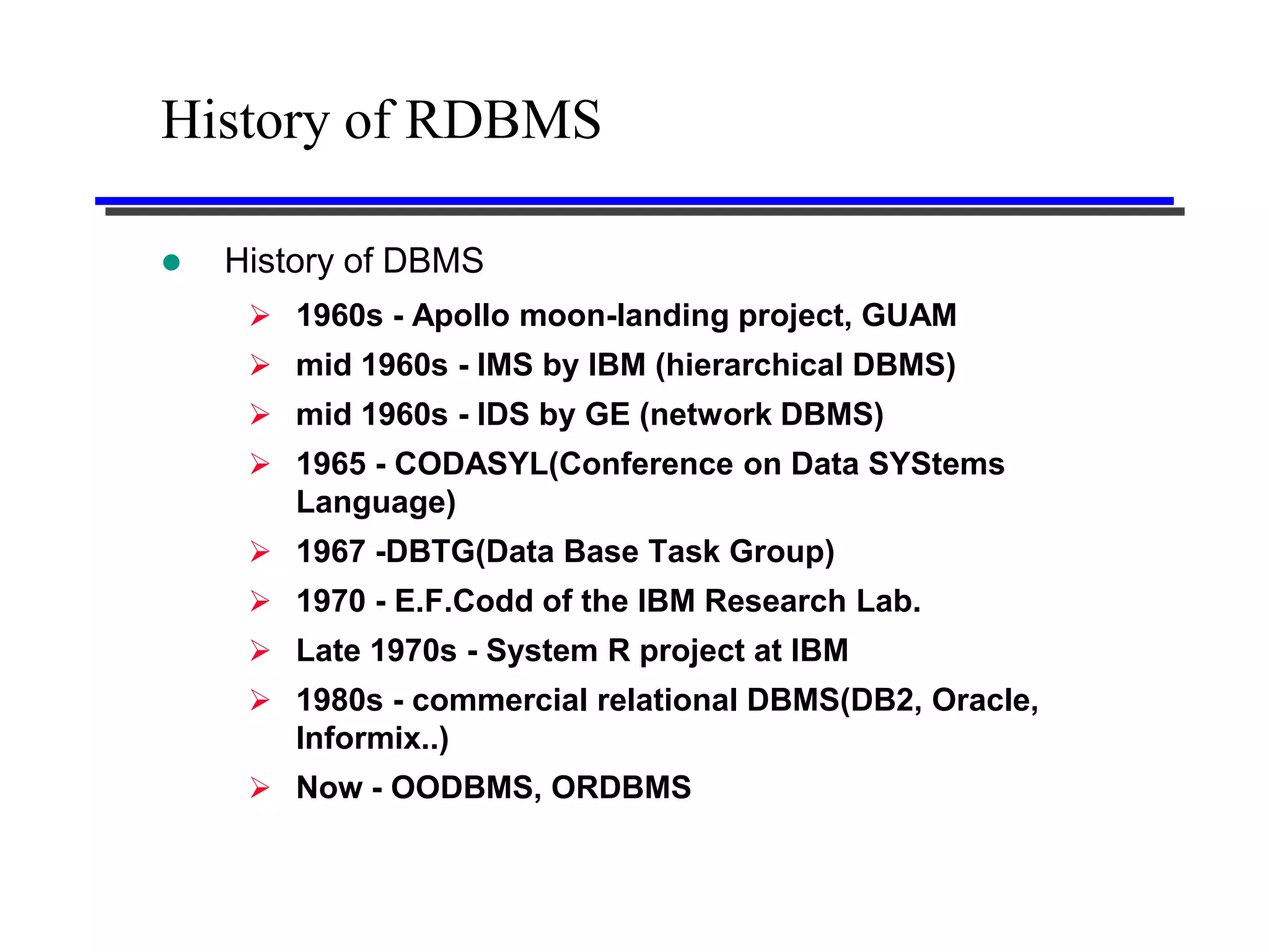 History of RDBMS

   History of DBMS
      1960s - Apollo moon-landing project, GUAM
      mid 1960s - IMS by IBM (hierarchical DBMS)
      mid 1960s - IDS by GE (network DBMS)
      1965 - CODASYL(Conference on Data SYStems
       Language)
      1967 -DBTG(Data Base Task Group)
      1970 - E.F.Codd of the IBM Research Lab.
      Late 1970s - System R project at IBM
      1980s - commercial relational DBMS(DB2, Oracle,
        Informix..)
      Now - OODBMS, ORDBMS
 