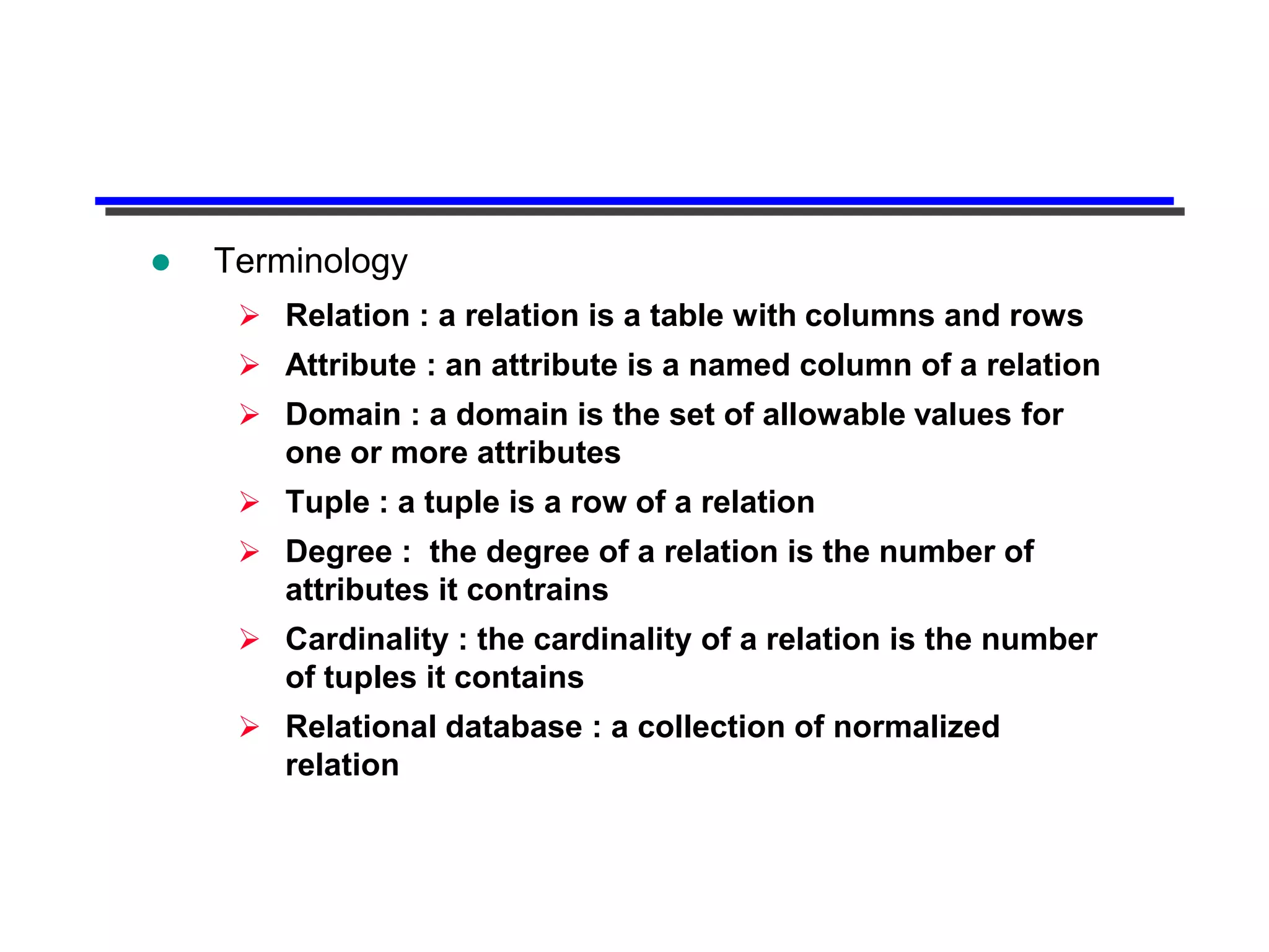    Terminology
      Relation : a relation is a table with columns and rows
      Attribute : an attribute is a named column of a relation
      Domain : a domain is the set of allowable values for
       one or more attributes
      Tuple : a tuple is a row of a relation
      Degree : the degree of a relation is the number of
       attributes it contrains
      Cardinality : the cardinality of a relation is the number
       of tuples it contains
      Relational database : a collection of normalized
       relation
 