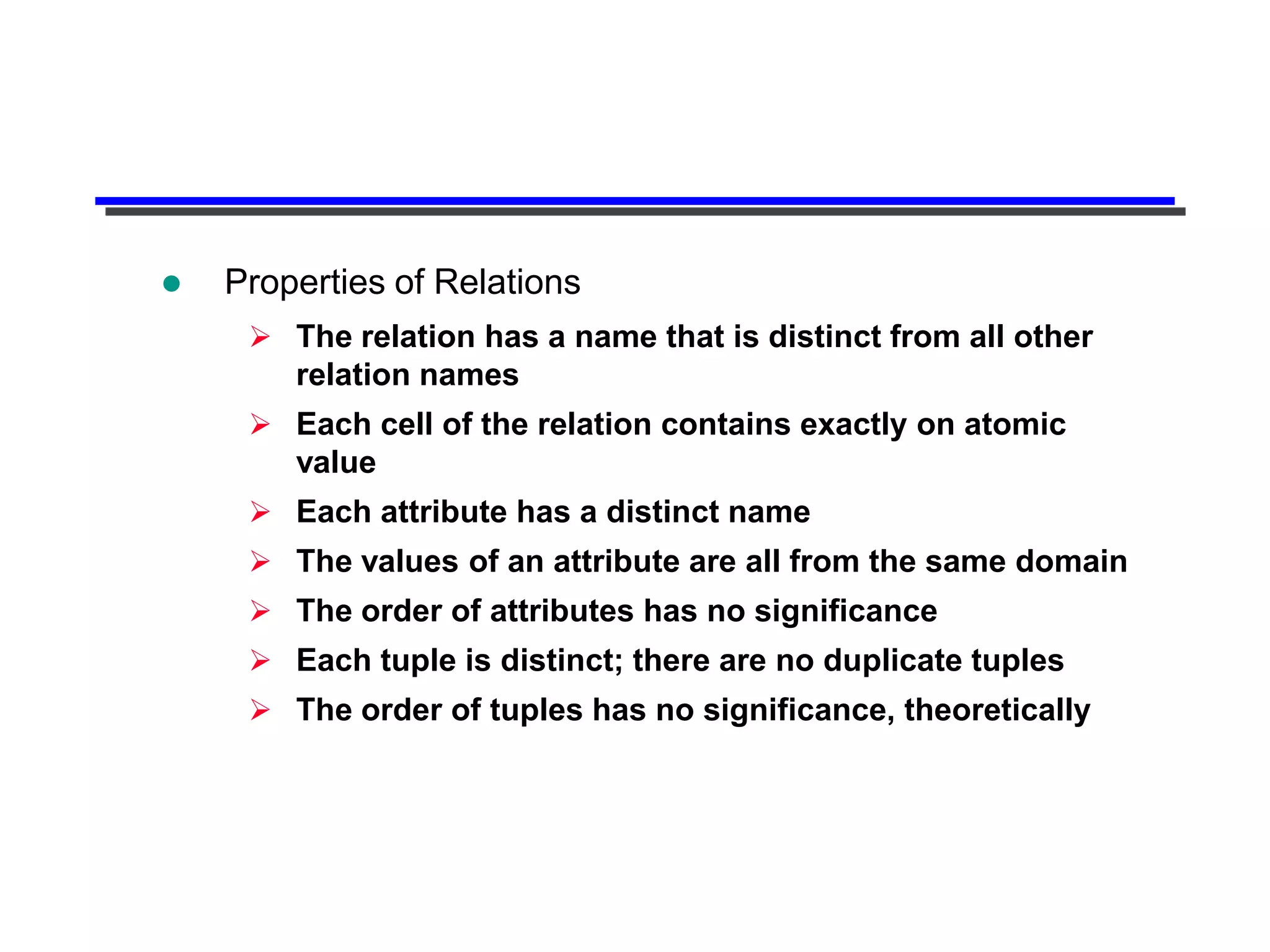    Properties of Relations
      The relation has a name that is distinct from all other
       relation names
      Each cell of the relation contains exactly on atomic
       value
      Each attribute has a distinct name
      The values of an attribute are all from the same domain
      The order of attributes has no significance
      Each tuple is distinct; there are no duplicate tuples
      The order of tuples has no significance, theoretically
 