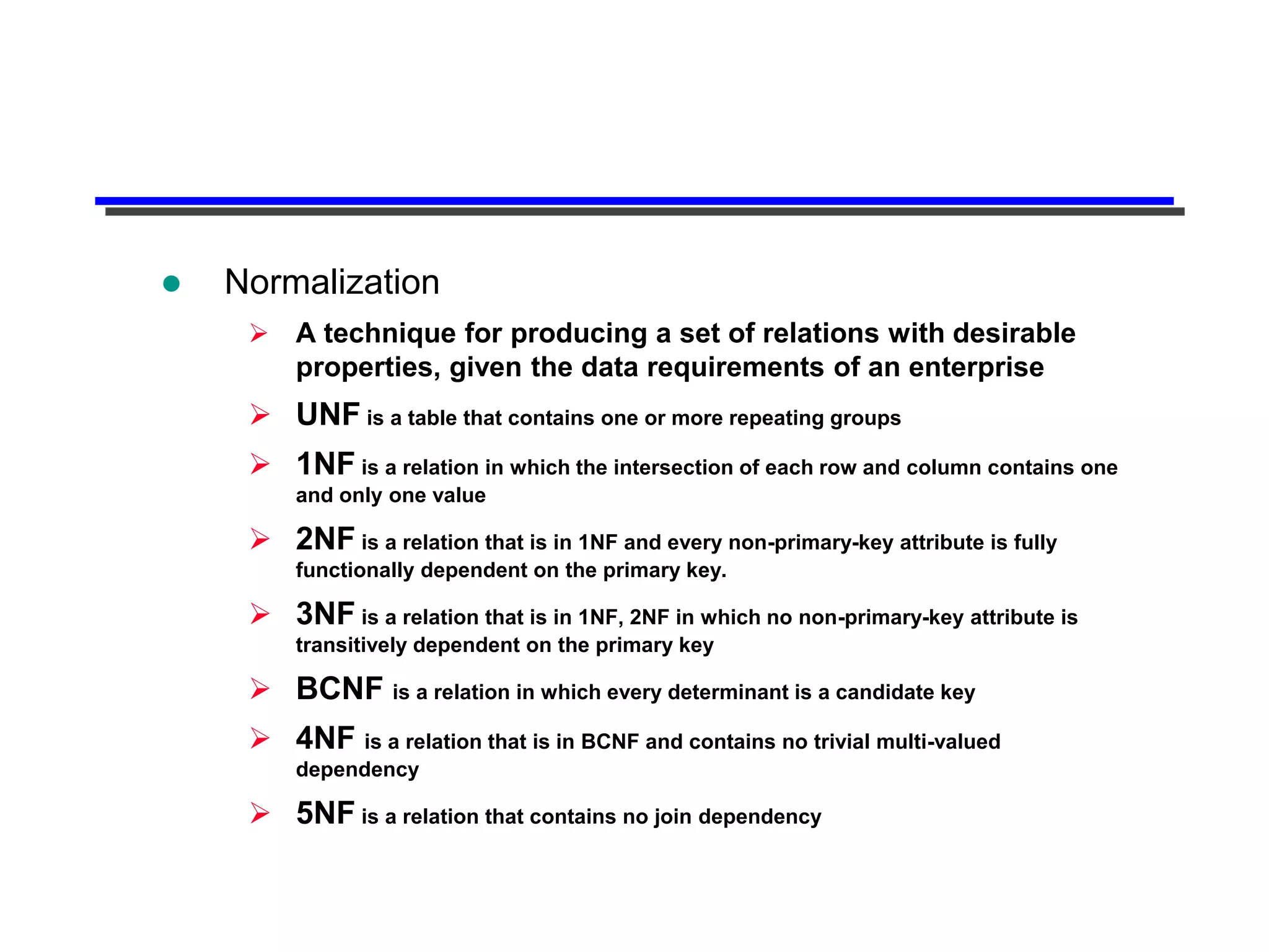   Normalization
      A technique for producing a set of relations with desirable
       properties, given the data requirements of an enterprise
      UNF is a table that contains one or more repeating groups
      1NF is a relation in which the intersection of each row and column contains one
         and only one value

      2NF is a relation that is in 1NF and every non-primary-key attribute is fully
         functionally dependent on the primary key.

      3NF is a relation that is in 1NF, 2NF in which no non-primary-key attribute is
         transitively dependent on the primary key

      BCNF is a relation in which every determinant is a candidate key
      4NF is a relation that is in BCNF and contains no trivial multi-valued
         dependency

      5NF is a relation that contains no join dependency
 