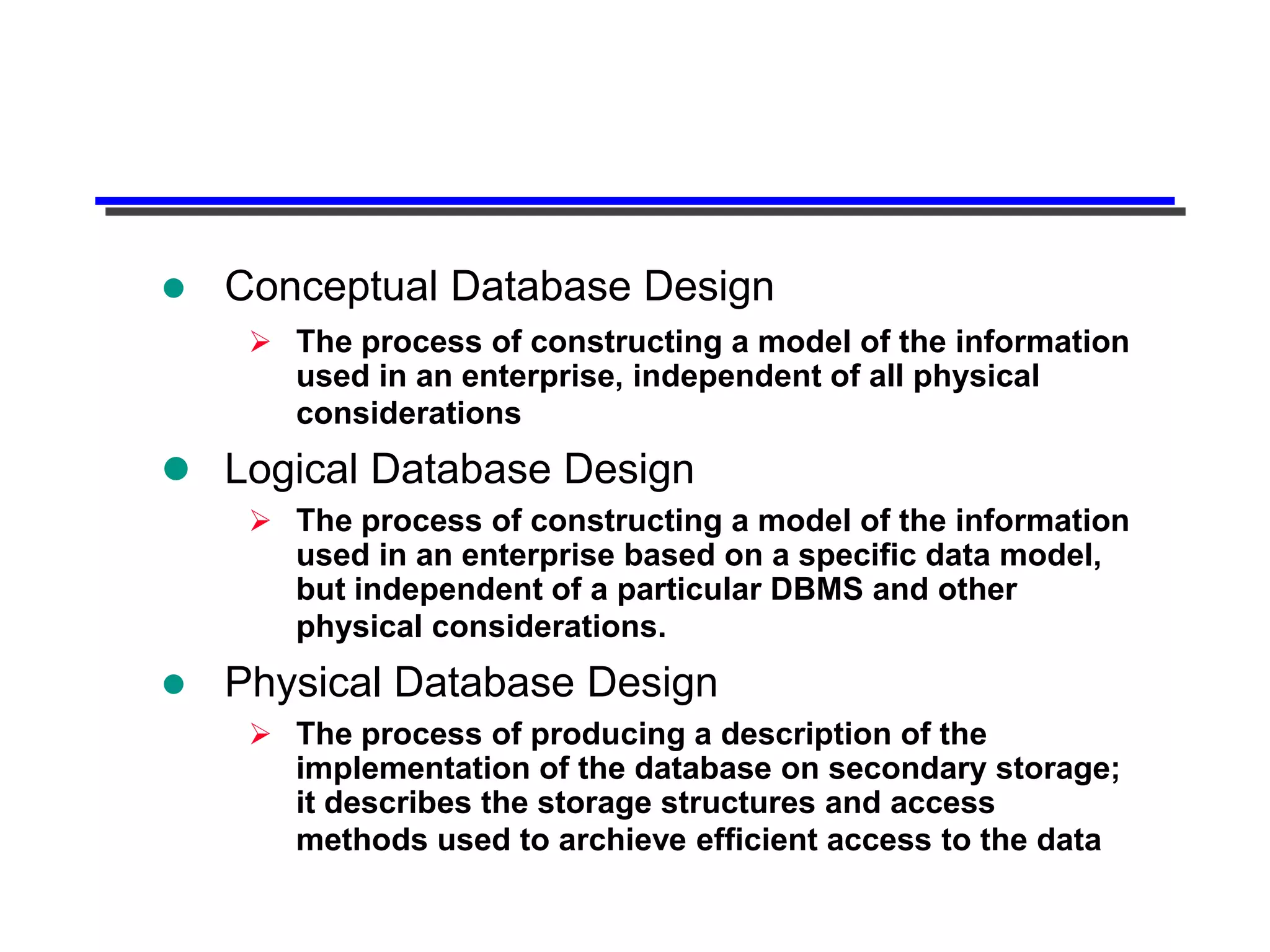    Conceptual Database Design
      The process of constructing a model of the information
       used in an enterprise, independent of all physical
       considerations
 Logical Database Design
      The process of constructing a model of the information
       used in an enterprise based on a specific data model,
       but independent of a particular DBMS and other
       physical considerations.
   Physical Database Design
      The process of producing a description of the
       implementation of the database on secondary storage;
       it describes the storage structures and access
       methods used to archieve efficient access to the data
 