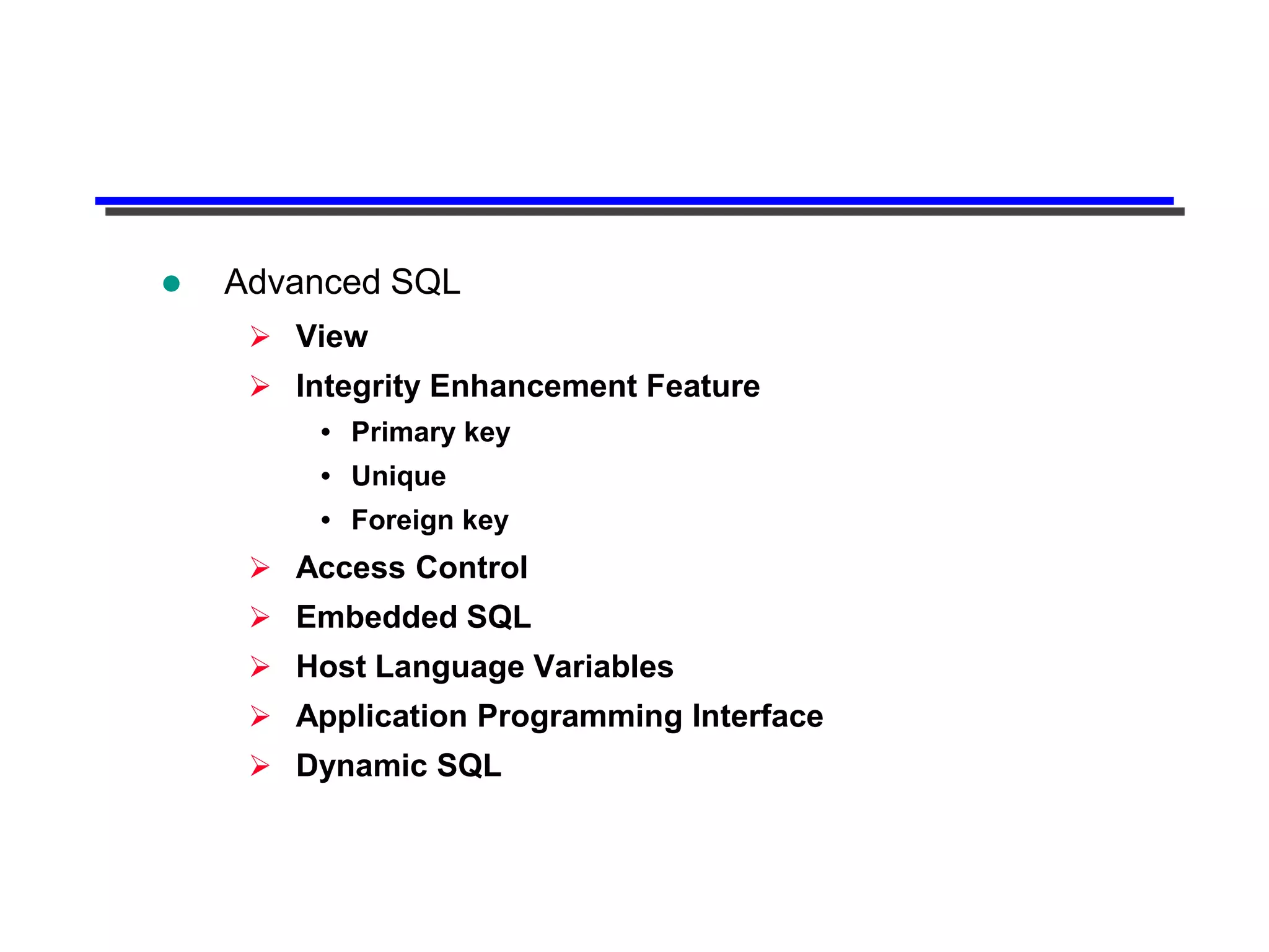    Advanced SQL
      View
      Integrity Enhancement Feature
          Primary key
          Unique
          Foreign key
      Access Control
      Embedded SQL
      Host Language Variables
      Application Programming Interface
      Dynamic SQL
 