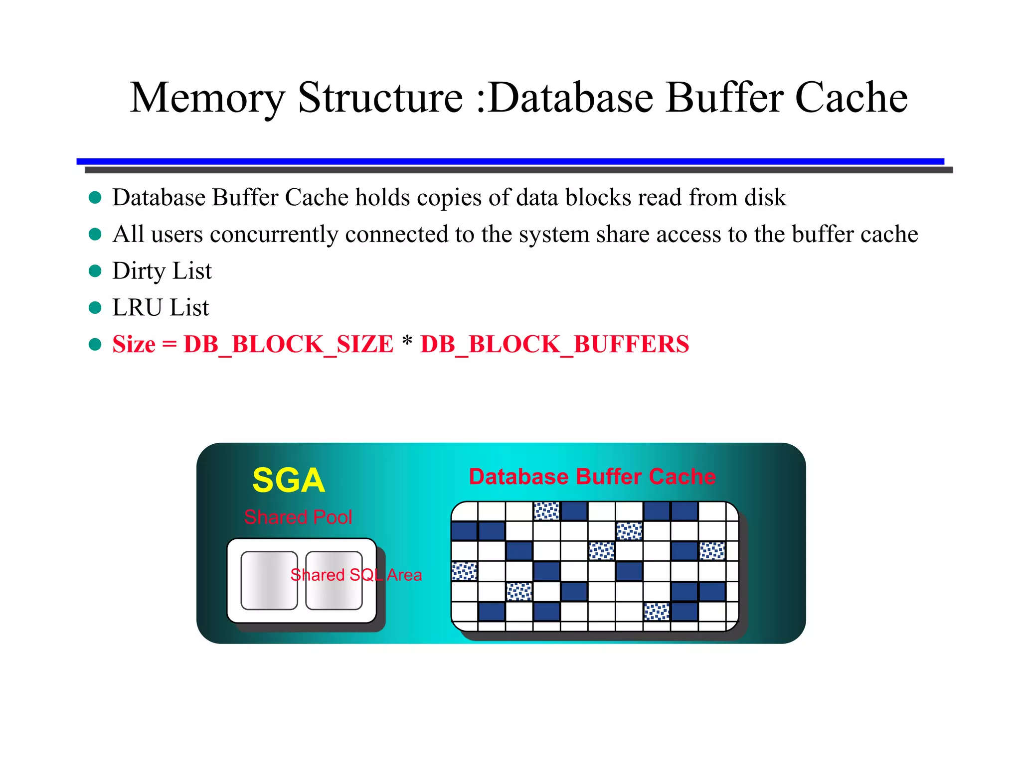 Memory Structure :Database Buffer Cache

 Database Buffer Cache holds copies of data blocks read from disk
 All users concurrently connected to the system share access to the buffer cache
 Dirty List
 LRU List
 Size = DB_BLOCK_SIZE * DB_BLOCK_BUFFERS




                SGA                  Database Buffer Cache
               Shared Pool

                   Shared SQL Area
 