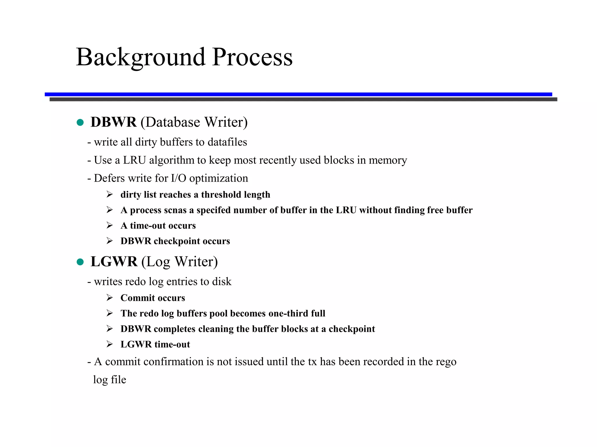 Background Process

   DBWR (Database Writer)
    - write all dirty buffers to datafiles
    - Use a LRU algorithm to keep most recently used blocks in memory
    - Defers write for I/O optimization
         dirty list reaches a threshold length
         A process scnas a specifed number of buffer in the LRU without finding free buffer
         A time-out occurs
         DBWR checkpoint occurs

   LGWR (Log Writer)
    - writes redo log entries to disk
         Commit occurs
         The redo log buffers pool becomes one-third full
         DBWR completes cleaning the buffer blocks at a checkpoint
         LGWR time-out
    - A commit confirmation is not issued until the tx has been recorded in the rego
     log file
 