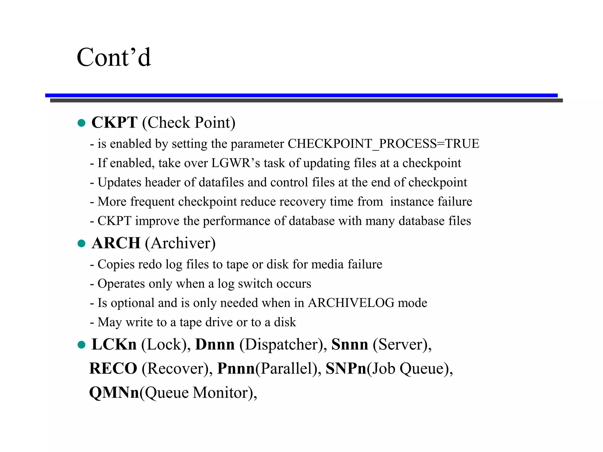 Cont’d

   CKPT (Check Point)
    - is enabled by setting the parameter CHECKPOINT_PROCESS=TRUE
    - If enabled, take over LGWR’s task of updating files at a checkpoint
    - Updates header of datafiles and control files at the end of checkpoint
    - More frequent checkpoint reduce recovery time from instance failure
    - CKPT improve the performance of database with many database files
   ARCH (Archiver)
    - Copies redo log files to tape or disk for media failure
    - Operates only when a log switch occurs
    - Is optional and is only needed when in ARCHIVELOG mode
    - May write to a tape drive or to a disk
   LCKn (Lock), Dnnn (Dispatcher), Snnn (Server),
    RECO (Recover), Pnnn(Parallel), SNPn(Job Queue),
    QMNn(Queue Monitor),
 