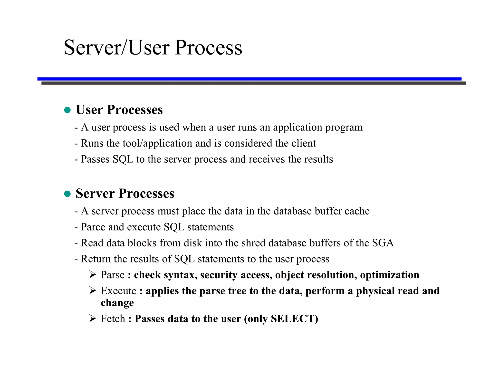 Server/User Process

   User Processes
    - A user process is used when a user runs an application program
    - Runs the tool/application and is considered the client
    - Passes SQL to the server process and receives the results


   Server Processes
    - A server process must place the data in the database buffer cache
    - Parce and execute SQL statements
    - Read data blocks from disk into the shred database buffers of the SGA
    - Return the results of SQL statements to the user process
        Parse : check syntax, security access, object resolution, optimization
        Execute : applies the parse tree to the data, perform a physical read and
          change
        Fetch : Passes data to the user (only SELECT)
 