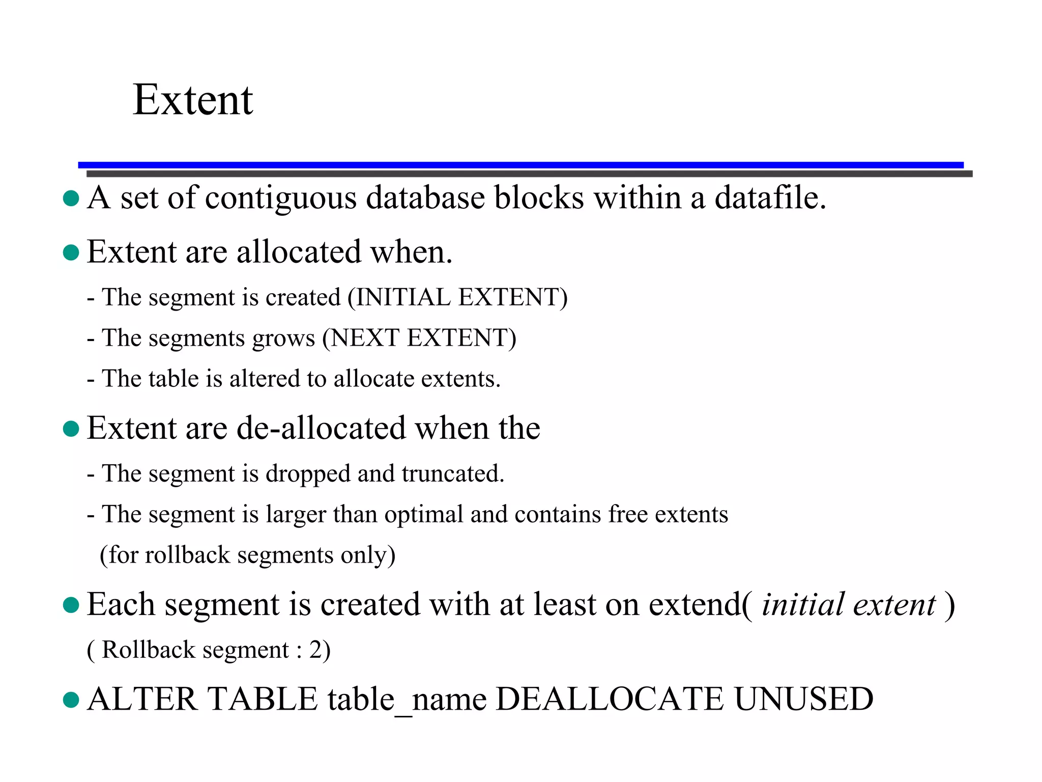 Extent

A   set of contiguous database blocks within a datafile.
 Extent are    allocated when.
 - The segment is created (INITIAL EXTENT)
 - The segments grows (NEXT EXTENT)
 - The table is altered to allocate extents.

 Extent are    de-allocated when the
 - The segment is dropped and truncated.
 - The segment is larger than optimal and contains free extents
  (for rollback segments only)

 Each   segment is created with at least on extend( initial extent )
 ( Rollback segment : 2)

 ALTER      TABLE table_name DEALLOCATE UNUSED
 