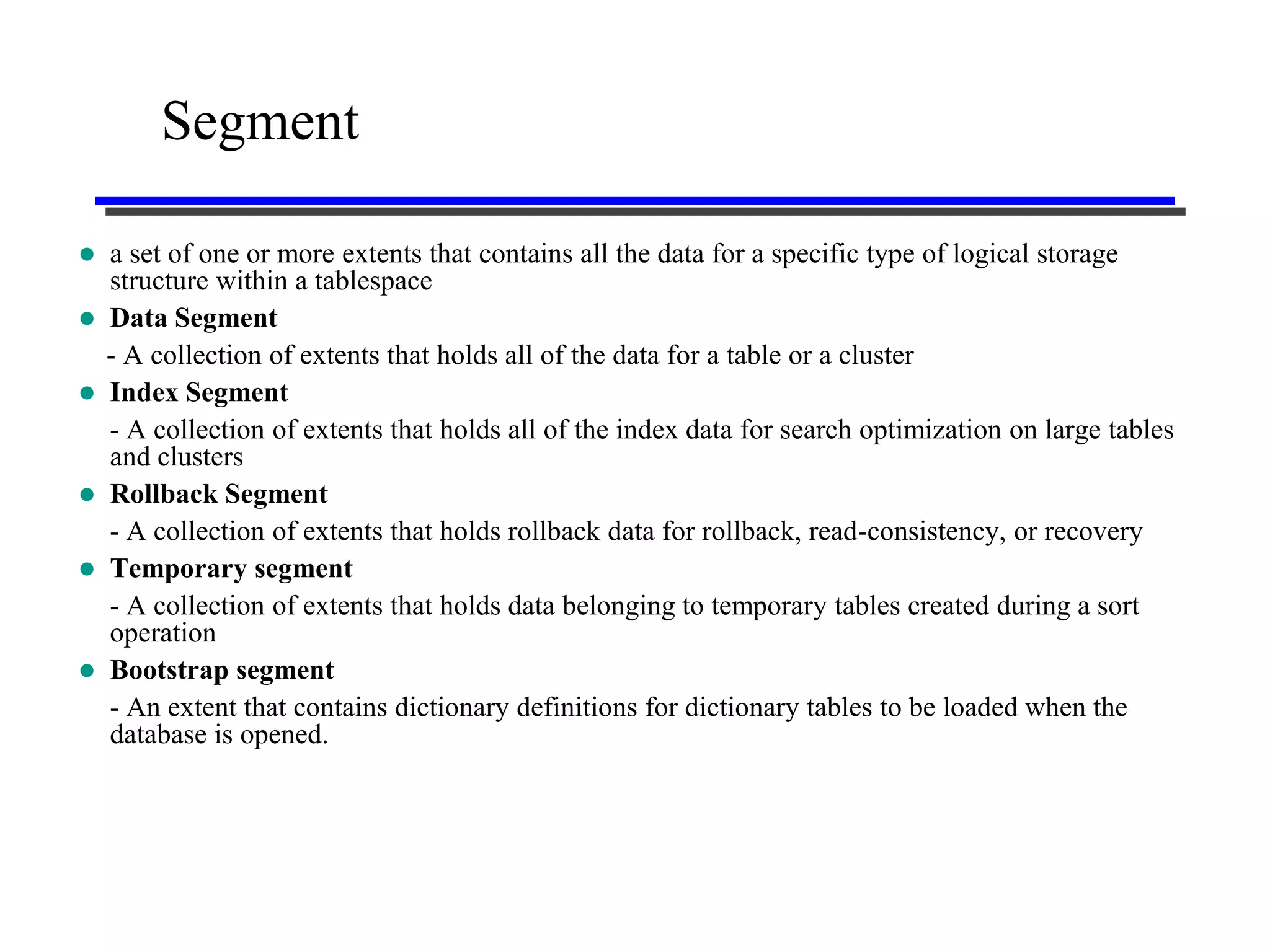 Segment

   a set of one or more extents that contains all the data for a specific type of logical storage
    structure within a tablespace
   Data Segment
    - A collection of extents that holds all of the data for a table or a cluster
   Index Segment
    - A collection of extents that holds all of the index data for search optimization on large tables
    and clusters
   Rollback Segment
    - A collection of extents that holds rollback data for rollback, read-consistency, or recovery
   Temporary segment
    - A collection of extents that holds data belonging to temporary tables created during a sort
    operation
   Bootstrap segment
    - An extent that contains dictionary definitions for dictionary tables to be loaded when the
    database is opened.
 