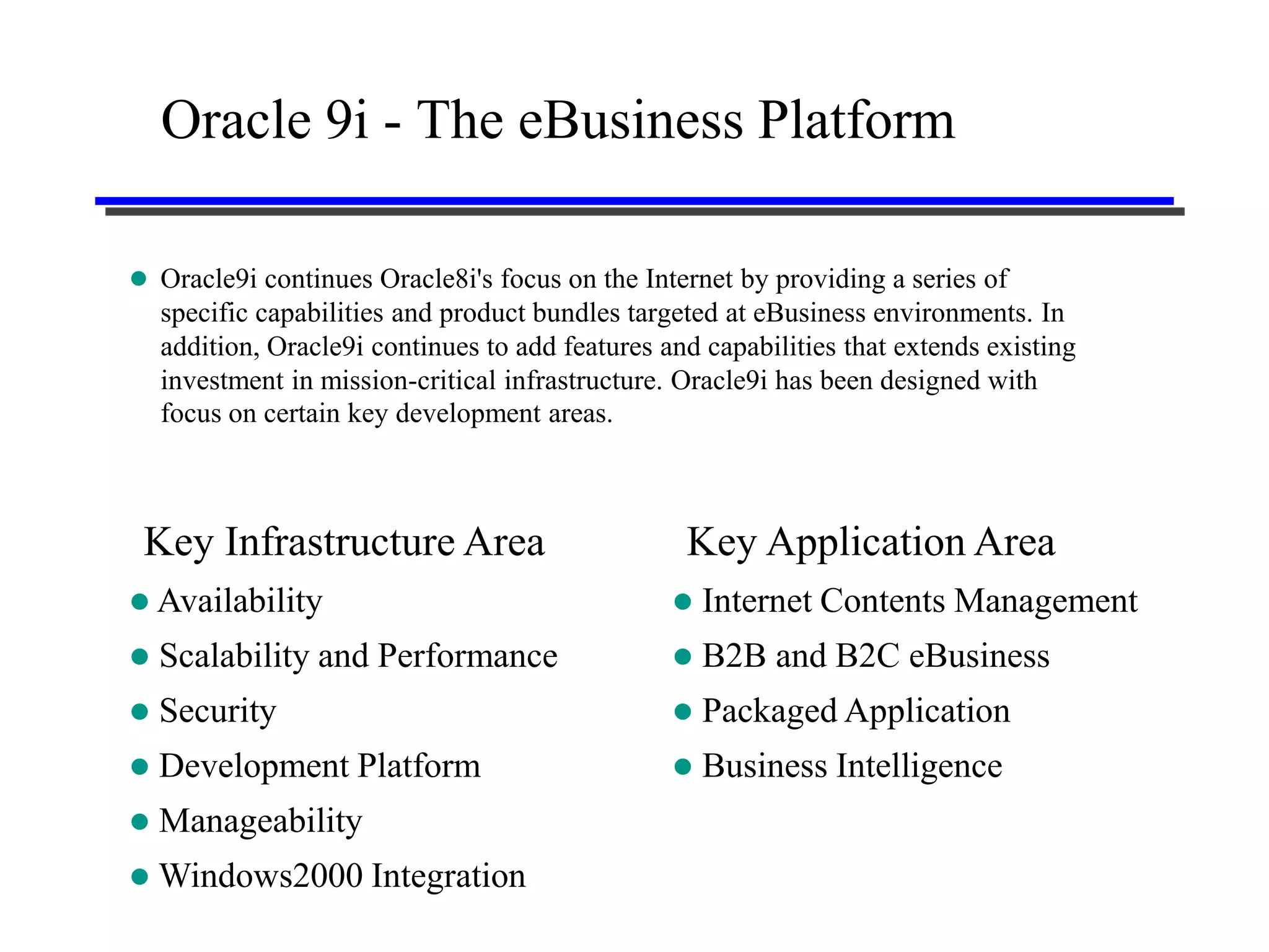 Oracle 9i - The eBusiness Platform

 Oracle9i continues Oracle8i's focus on the Internet by providing a series of
    specific capabilities and product bundles targeted at eBusiness environments. In
    addition, Oracle9i continues to add features and capabilities that extends existing
    investment in mission-critical infrastructure. Oracle9i has been designed with
    focus on certain key development areas.



 Key Infrastructure Area                           Key Application Area
 Availability                                       Internet Contents Management
   Scalability and Performance                      B2B and B2C eBusiness
   Security                                         Packaged Application
   Development Platform                             Business Intelligence
   Manageability
 Windows2000 Integration
 