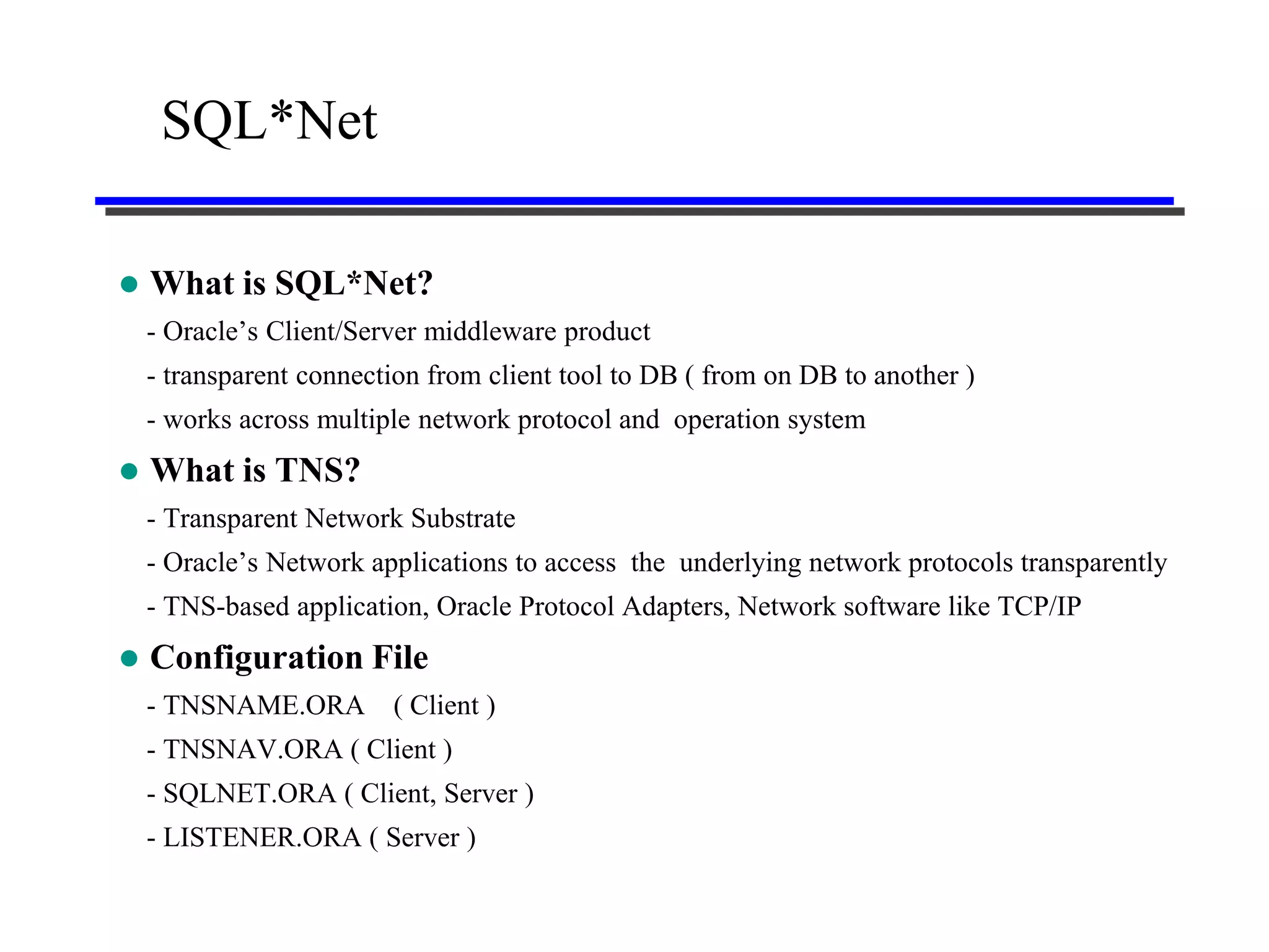 SQL*Net

   What is SQL*Net?
    - Oracle’s Client/Server middleware product
    - transparent connection from client tool to DB ( from on DB to another )
    - works across multiple network protocol and operation system
   What is TNS?
    - Transparent Network Substrate
    - Oracle’s Network applications to access the underlying network protocols transparently
    - TNS-based application, Oracle Protocol Adapters, Network software like TCP/IP
   Configuration File
    - TNSNAME.ORA        ( Client )
    - TNSNAV.ORA ( Client )
    - SQLNET.ORA ( Client, Server )
    - LISTENER.ORA ( Server )
 