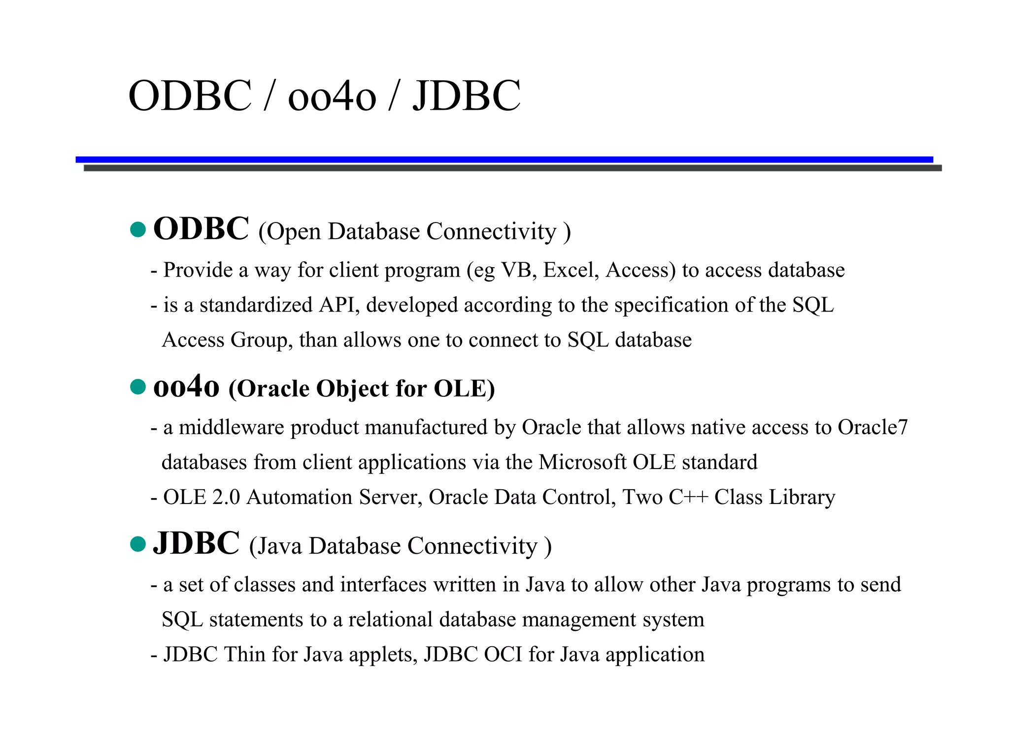 ODBC / oo4o / JDBC

 ODBC (Open Database Connectivity )
 - Provide a way for client program (eg VB, Excel, Access) to access database
 - is a standardized API, developed according to the specification of the SQL
  Access Group, than allows one to connect to SQL database

 oo4o (Oracle Object for OLE)
 - a middleware product manufactured by Oracle that allows native access to Oracle7
  databases from client applications via the Microsoft OLE standard
 - OLE 2.0 Automation Server, Oracle Data Control, Two C++ Class Library

 JDBC (Java Database Connectivity )
 - a set of classes and interfaces written in Java to allow other Java programs to send
  SQL statements to a relational database management system
 - JDBC Thin for Java applets, JDBC OCI for Java application
 