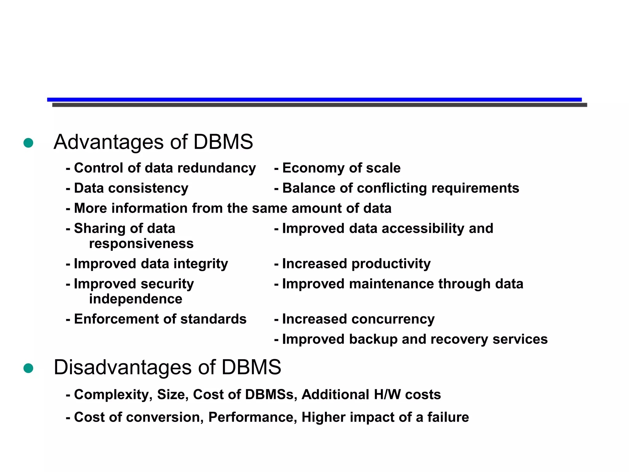   Advantages of DBMS
     - Control of data redundancy - Economy of scale
     - Data consistency            - Balance of conflicting requirements
     - More information from the same amount of data
     - Sharing of data             - Improved data accessibility and
         responsiveness
     - Improved data integrity     - Increased productivity
     - Improved security           - Improved maintenance through data
         independence
     - Enforcement of standards    - Increased concurrency
                                   - Improved backup and recovery services

   Disadvantages of DBMS
     - Complexity, Size, Cost of DBMSs, Additional H/W costs
     - Cost of conversion, Performance, Higher impact of a failure
 