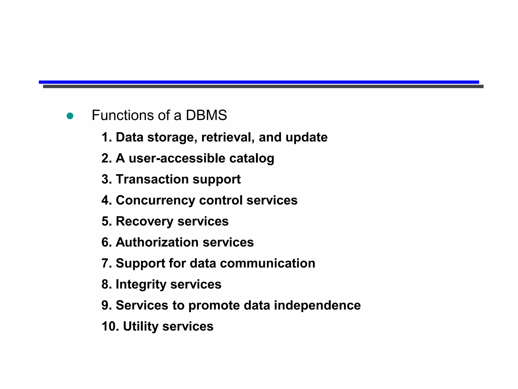    Functions of a DBMS
     1. Data storage, retrieval, and update
     2. A user-accessible catalog
     3. Transaction support
     4. Concurrency control services
     5. Recovery services
     6. Authorization services
     7. Support for data communication
     8. Integrity services
     9. Services to promote data independence
     10. Utility services
 