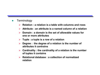    Terminology
      Relation : a relation is a table with columns and rows
      Attribute : an attribute is a named column of a relation
      Domain : a domain is the set of allowable values for
       one or more attributes
      Tuple : a tuple is a row of a relation
      Degree : the degree of a relation is the number of
       attributes it contrains
      Cardinality : the cardinality of a relation is the number
       of tuples it contains
      Relational database : a collection of normalized
       relation
 