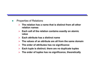    Properties of Relations
      The relation has a name that is distinct from all other
       relation names
      Each cell of the relation contains exactly on atomic
       value
      Each attribute has a distinct name
      The values of an attribute are all from the same domain
      The order of attributes has no significance
      Each tuple is distinct; there are no duplicate tuples
      The order of tuples has no significance, theoretically
 