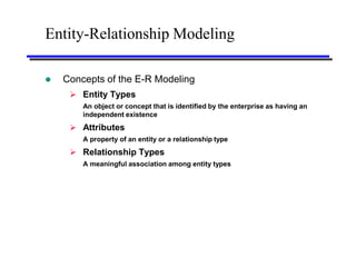 Entity-Relationship Modeling

   Concepts of the E-R Modeling
      Entity Types
        An object or concept that is identified by the enterprise as having an
        independent existence
      Attributes
        A property of an entity or a relationship type
      Relationship Types
        A meaningful association among entity types
 
