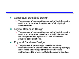    Conceptual Database Design
      The process of constructing a model of the information
       used in an enterprise, independent of all physical
       considerations
 Logical Database Design
      The process of constructing a model of the information
       used in an enterprise based on a specific data model,
       but independent of a particular DBMS and other
       physical considerations.
   Physical Database Design
      The process of producing a description of the
       implementation of the database on secondary storage;
       it describes the storage structures and access
       methods used to archieve efficient access to the data
 