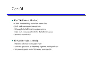 Cont’d

   PMON (Process Monitor)
    - Cleans up abnormally terminated connection
    - Rolls back uncommited transactions
    - Releases locks held by a terminated process
    - Frees SGA resources allocated to the failed processes
    - Database maintenance


   SMON (System Monitor)
    - Performs automatic instance recovery
    - Reclaims space used by temporary segments no longer in use
    - Merges contiguous area of free space in the datafile
 