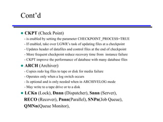 Cont’d

   CKPT (Check Point)
    - is enabled by setting the parameter CHECKPOINT_PROCESS=TRUE
    - If enabled, take over LGWR’s task of updating files at a checkpoint
    - Updates header of datafiles and control files at the end of checkpoint
    - More frequent checkpoint reduce recovery time from instance failure
    - CKPT improve the performance of database with many database files
   ARCH (Archiver)
    - Copies redo log files to tape or disk for media failure
    - Operates only when a log switch occurs
    - Is optional and is only needed when in ARCHIVELOG mode
    - May write to a tape drive or to a disk
   LCKn (Lock), Dnnn (Dispatcher), Snnn (Server),
    RECO (Recover), Pnnn(Parallel), SNPn(Job Queue),
    QMNn(Queue Monitor),
 