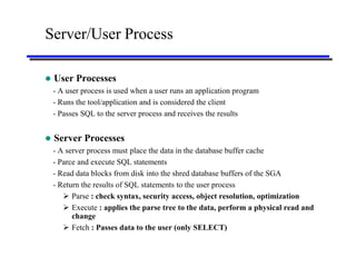 Server/User Process

   User Processes
    - A user process is used when a user runs an application program
    - Runs the tool/application and is considered the client
    - Passes SQL to the server process and receives the results


   Server Processes
    - A server process must place the data in the database buffer cache
    - Parce and execute SQL statements
    - Read data blocks from disk into the shred database buffers of the SGA
    - Return the results of SQL statements to the user process
        Parse : check syntax, security access, object resolution, optimization
        Execute : applies the parse tree to the data, perform a physical read and
          change
        Fetch : Passes data to the user (only SELECT)
 
