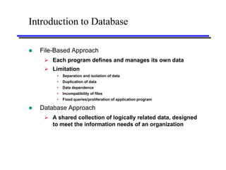 Introduction to Database

   File-Based Approach
      Each program defines and manages its own data
      Limitation
            Separation and isolation of data
            Duplication of data
            Data dependence
            Incompatibility of files
            Fixed queries/proliferation of application program

   Database Approach
      A shared collection of logically related data, designed
       to meet the information needs of an organization
 