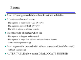 Extent

A   set of contiguous database blocks within a datafile.
 Extent are    allocated when.
 - The segment is created (INITIAL EXTENT)
 - The segments grows (NEXT EXTENT)
 - The table is altered to allocate extents.

 Extent are    de-allocated when the
 - The segment is dropped and truncated.
 - The segment is larger than optimal and contains free extents
  (for rollback segments only)

 Each   segment is created with at least on extend( initial extent )
 ( Rollback segment : 2)

 ALTER      TABLE table_name DEALLOCATE UNUSED
 