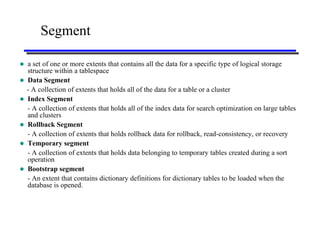 Segment

   a set of one or more extents that contains all the data for a specific type of logical storage
    structure within a tablespace
   Data Segment
    - A collection of extents that holds all of the data for a table or a cluster
   Index Segment
    - A collection of extents that holds all of the index data for search optimization on large tables
    and clusters
   Rollback Segment
    - A collection of extents that holds rollback data for rollback, read-consistency, or recovery
   Temporary segment
    - A collection of extents that holds data belonging to temporary tables created during a sort
    operation
   Bootstrap segment
    - An extent that contains dictionary definitions for dictionary tables to be loaded when the
    database is opened.
 