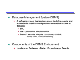    Database Management System(DBMS)
      A software system that enables users to define, create and
       maintain the database and provides controlled access to
       database
          DDL
          DML : procedural, non-procedural
          Control : security, integrity, concurrency control,
                   recovery control, user-accessible catalog




   Components of the DBMS Environment
      Hardware - Software - Data - Procedures - People
 