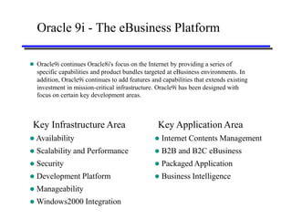Oracle 9i - The eBusiness Platform

 Oracle9i continues Oracle8i's focus on the Internet by providing a series of
    specific capabilities and product bundles targeted at eBusiness environments. In
    addition, Oracle9i continues to add features and capabilities that extends existing
    investment in mission-critical infrastructure. Oracle9i has been designed with
    focus on certain key development areas.



 Key Infrastructure Area                           Key Application Area
 Availability                                       Internet Contents Management
   Scalability and Performance                      B2B and B2C eBusiness
   Security                                         Packaged Application
   Development Platform                             Business Intelligence
   Manageability
 Windows2000 Integration
 
