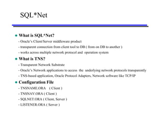 SQL*Net

   What is SQL*Net?
    - Oracle’s Client/Server middleware product
    - transparent connection from client tool to DB ( from on DB to another )
    - works across multiple network protocol and operation system
   What is TNS?
    - Transparent Network Substrate
    - Oracle’s Network applications to access the underlying network protocols transparently
    - TNS-based application, Oracle Protocol Adapters, Network software like TCP/IP
   Configuration File
    - TNSNAME.ORA        ( Client )
    - TNSNAV.ORA ( Client )
    - SQLNET.ORA ( Client, Server )
    - LISTENER.ORA ( Server )
 