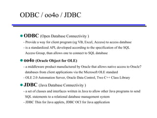 ODBC / oo4o / JDBC

 ODBC (Open Database Connectivity )
 - Provide a way for client program (eg VB, Excel, Access) to access database
 - is a standardized API, developed according to the specification of the SQL
  Access Group, than allows one to connect to SQL database

 oo4o (Oracle Object for OLE)
 - a middleware product manufactured by Oracle that allows native access to Oracle7
  databases from client applications via the Microsoft OLE standard
 - OLE 2.0 Automation Server, Oracle Data Control, Two C++ Class Library

 JDBC (Java Database Connectivity )
 - a set of classes and interfaces written in Java to allow other Java programs to send
  SQL statements to a relational database management system
 - JDBC Thin for Java applets, JDBC OCI for Java application
 