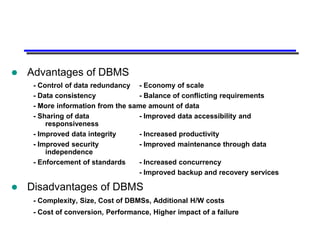    Advantages of DBMS
     - Control of data redundancy - Economy of scale
     - Data consistency            - Balance of conflicting requirements
     - More information from the same amount of data
     - Sharing of data             - Improved data accessibility and
         responsiveness
     - Improved data integrity     - Increased productivity
     - Improved security           - Improved maintenance through data
         independence
     - Enforcement of standards    - Increased concurrency
                                   - Improved backup and recovery services

   Disadvantages of DBMS
     - Complexity, Size, Cost of DBMSs, Additional H/W costs
     - Cost of conversion, Performance, Higher impact of a failure
 