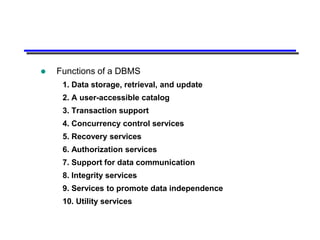    Functions of a DBMS
     1. Data storage, retrieval, and update
     2. A user-accessible catalog
     3. Transaction support
     4. Concurrency control services
     5. Recovery services
     6. Authorization services
     7. Support for data communication
     8. Integrity services
     9. Services to promote data independence
     10. Utility services
 