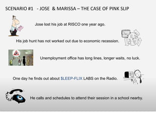 SCENARIO #1 - JOSE & MARISSA – THE CASE OF PINK SLIP

              Jose lost his job at RISCO one year ago.



    His job hunt has not worked out due to economic recession.



                 Unemployment office has long lines, longer waits, no luck.




   One day he finds out about $LEEP-FLIX LABS on the Radio.




            He calls and schedules to attend their session in a school nearby.
 