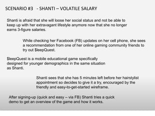SCENARIO #3 - SHANTI – VOLATILE SALARY

Shanti is afraid that she will loose her social status and not be able to
keep up with her extravagant lifestyle anymore now that she no longer
earns 3-figure salaries.

         While checking her Facebook (FB) updates on her cell phone, she sees
         a recommendation from one of her online gaming community friends to
         try out $leepQuest.

$leepQuest is a mobile educational game specifically
designed for younger demographics in the same situation
as Shanti.

                 Shanti sees that she has 5 minutes left before her hairstylist
                 appointment so decides to give it a try, encouraged by the
                 friendly and easy-to-get-started wireframe.

 After signing-up (quick and easy – via FB) Shanti tries a quick
 demo to get an overview of the game and how it works.
 