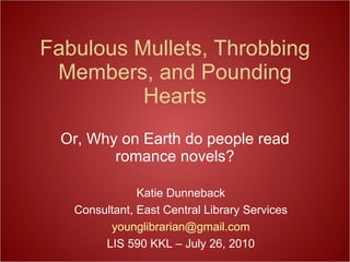 Fabulous Mullets, Throbbing Members, and Pounding Hearts Or, Why on Earth do people read romance novels? Katie Dunneback Consultant, East Central Library Services [email_address] com LIS 590 KKL – July 26, 2010 