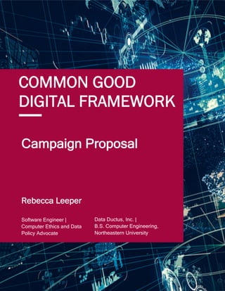 1
COMMON GOOD
DIGITAL FRAMEWORK
Campaign Proposal
Data Ductus, Inc. |
B.S. Computer Engineering,
Northeastern University
Software Engineer |
Computer Ethics and Data
Policy Advocate
Rebecca Leeper
 
