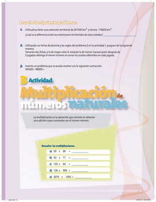 3
9
Actividad
Multiplicaciónde
númerosnaturales
Resuelve los siguientes problemas.
1. Chihuahua tiene una extensión territorial de 247455 km
2
y Sonora 179503 km
2
.
¿Cuál es la diferencia entre las extensiones territoriales de estos estados?
2. Utilizando sus ﬁchas de dominó y las reglas del problema 2 en la actividad 1,jueguen de la siguiente
manera.
Tomarán dos ﬁchas,a la de mayor valor le restarán la de menor.Ganará quien después de
5 jugadas obtenga el menor número al sumar los puntos obtenidos en cada jugada.
3. Inventa un problema que se pueda resolver con la siguiente sustracción.
454320 – 89009 =
Resuelve las multiplicaciones.
a) 50 x 89 =
b) 43 x 71 =
c) 103 x 64 =
d) 128 x 999 =
e) 2076 x 1005 =
La multiplicación es la operación que consiste en abreviar
una adición cuyos sumandos son el mismo número.
Lunes.indd 9 20/07/10 02:56 PM
 