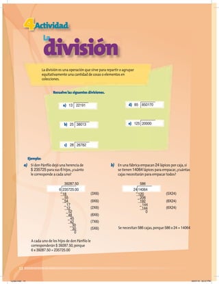 12
Ejemplo:
a) Si don Pánﬁlo dejó una herencia de
$ 235725 para sus 6 hijos,¿cuánto
le corresponde a cada uno?
A cada uno de los hijos de don Pánﬁlo le
corresponderán $ 39287.50,porque
6 x 39287.50 = 235725.00
b) En una fábrica empacan 24 lápices por caja,si
se tienen 14064 lápices para empacar,¿cuántas
cajas necesitarán para empacar todos?
Se necesitan 586 cajas,porque 586 x 24 = 14064
39287.50
6 235725.00
18
54
12
48
42
30
0
55
17
52
45
30
–
–
–
–
–
–
(3X6)
(9X6)
(2X6)
(8X6)
(7X6)
(5X6)
586
24 14064
120
192
144
206
144
0
–
–
–
(5X24)
(8X24)
(6X24)
4Actividad
La
división
Resuelve las siguentes divisiones.
La división es una operación que sirve para repartir o agrupar
equitativamente una cantidad de cosas o elementos en
colecciones.
a) 13 22191
b) 25 38013
c) 28 26782
d) 85 850170
e) 125 20000
Lunes.indd 12 20/07/10 02:57 PM
 
