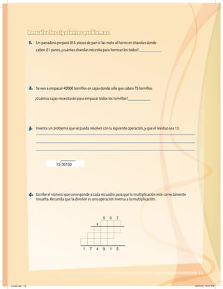 13
Resuelve los siguientes problemas.
1. Un panadero preparó 315 piezas de pan si las mete al horno en charolas donde
caben 21 panes,¿cuántas charolas necesita para hornear los todos?
2. Se van a empacar 42600 tornillos en cajas donde sólo que caben 75 tornillos.
¿Cuántas cajas necesitarán para empacar todos los tornillos?
3. Inventa un problema que se pueda resolver con la siguiente operación,y que el residuo sea 13.
4. Escribe el número que corresponde a cada recuadro para que la multiplicación esté correctamente
resuelta.Recuerda que la división es una operación inversa a la multiplicación.
15 30150
5 0 7
x
1 7 4 9 1 5
Lunes.indd 13 20/07/10 02:57 PM
 