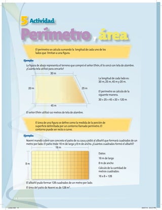 14
5Actividad
Perímetro y área
El perímetro se calcula sumando la longitud de cada uno de los
lados que limitan a una ﬁgura.
El área de una ﬁgura se deﬁne como la medida de la porción de
superﬁcie delimitada por un contorno llamado perímetro.El
contorno puede ser recto o curvo.
Ejemplo:
La ﬁgura de abajo representa el terreno que compró el señor Efrén,él lo cercó con tela de alambre.
¿Cuánta tela utilizó para cercarlo?
El señor Efrén utilizó 120 metros de tela de alambre.
La longitud de cada lado es:
30 m,25 m,45 m y 20 m.
El perímetro se calcula de la
siguente manera.
30 + 25 + 45 + 20 = 120 m
Datos:
16 m de largo
8 m de ancho
Cálculo de la cantidad de
metros cuadrados:
16 x 8 = 128
30 m
20 m 25 m
45 m
16 m
8 m
Ejemplo:
Noemí mandó cubrir con concreto el patio de su casa y pidió al albañil que formará cuadrados de un
metro por lado.El patio mide 16 m de largo y 8 m de ancho.¿Cuántos cuadrados formó el albañil?
El albañil pudo formar 128 cuadrados de un metro por lado.
El área del patio de Noemí es de 128 m2
.
Lunes.indd 14 20/07/10 02:57 PM
 