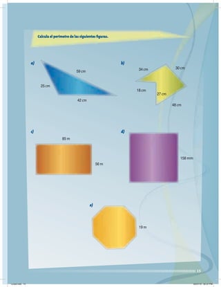 15
Calcula el perímetro de las siguientes figuras.
25 cm
59 cm 34 cm
18 cm
30 cm
48 cm
27 cm
42 cm
85 m
56 m
158 mm
19 m
a) b)
c) d)
e)
Lunes.indd 15 20/07/10 02:57 PM
 