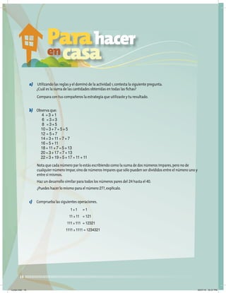 18
a) Utilizando las reglas y el dominó de la actividad 1,contesta la siguiente pregunta.
¿Cuál es la suma de las cantidades obtenidas en todas las ﬁchas?
Compara con tus compañeros la estrategia que utilizaste y tu resultado.
b) Observa que:
4 = 3 + 1
6 = 3 + 3
8 = 3 + 5
10 = 3 + 7 = 5 + 5
12 = 5 + 7
14 = 3 + 11 = 7 + 7
16 = 5 + 11
18 = 11 + 7 = 5 + 13
20 = 3 + 17 = 7 + 13
22 = 3 + 19 = 5 + 17 = 11 + 11
Nota que cada número par lo estás escribiendo como la suma de dos números impares,pero no de
cualquier número impar,sino de números impares que sólo pueden ser divididos entre el número uno y
entre sí mismos.
Haz un desarrollo similar para todos los números pares del 24 hasta el 40.
¿Puedes hacer lo mismo para el número 27?,explícalo.
c) Comprueba las siguientes operaciones.
1 x 1 = 1
11 x 11 = 121
111 x 111 = 12321
1111 x 1111 = 1234321
Parahacer
encasa
Lunes.indd 18 20/07/10 02:57 PM
 