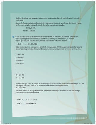 19
¿Podrías identiﬁcar una regla para calcular estos resultados sin hacer la multiplicación?,¿cómo la
explicarías?
Ahora calcula los resultados de las siguientes operaciones siguiendo la regla que descubriste y luego
veriﬁca tus resultados realizando los cálculos de las operaciones indicadas.
11111 x 11111 =
1111111 x 1111111 =
d) Gauss ha sido uno de los matemáticos más importantes de la historia,de hecho es considerado
como“el príncipe de las matemáticas”.Siendo aún un niño y estando en clase,su profesor
le pidió que calculara la suma de los primeros 100 números naturales,es decir:
1 + 2 + 3 + 4 + ...+ 98 + 99 + 100.
Todos sus compañeros se pusieron a calcular la suma,excepto él.Antes de ponerse a calcular la suma
Gauss notó una propiedad al ir sumando los elementos extremos,como lo veremos a continuación.
1 + 100 = 101
2 + 99 = 101
3 + 98 = 101
4 + 97 = 101
.
.
.
49 + 52 = 101
50 + 51 = 101
Así descubrió que había 50 parejas de números y que la suma de cada pareja resultaba siempre 101,por
lo que,para calcular la suma de los primeros cien números naturales,multiplicó
50 x 101 = 5050.
Encuentra el valor de las siguientes sumas,empleando la regla que acabamos de describir y luego
calculando las sumas directamente.
1 + 2 + 3 + + 12 + 13 + 14 =
1 + 2 + 3 + + 18 + 19 + 20 =
Lunes.indd 19 20/07/10 02:57 PM
 