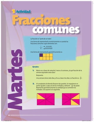 20
Martes
Fracciones
comunes
La fracción es“parte de un todo”.
Una forma de representarla numéricamente es usando las
fracciones comunes cuyos elementos son:
Una forma de representarla geométricamente es:
Fracciones
Fracciones
Fracciones
Fracciones
1
Fracciones
Fracciones
Fracciones
Fracciones
Actividad
1. Marco va a clases de natación 3 veces a la semana.¿A qué fracción de la
semana equivalen estos días?
Respuesta:
Una semana tiene siete días y él va a clases tres días.La fracción es:
2. Al cumpleaños de Brenda llevaron dos pasteles.Se repartieron en
partes iguales a cada uno de los invitados y sobraron de pastel.
Representa geométricamente la cantidad que se comieron los
invitados.Una opción es la siguiente.
3
7
3
8
1
8
numerador
denominador
Ejemplos:
martes.indd 20 20/07/10 02:12 PM
 