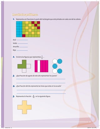 21
Resuelve los problemas.
1. Representa con fracciones la parte del rectángulo que está pintada con cada uno de los colores.
Azul
Verde
Amarillo
Rojo
2. Encierra las figuras que representan .
3. ¿Qué fracción de agosto de este año representan los jueves?
4. ¿Qué fracción del día representa las horas que estás en la escuela?
5. Representa la fracción en la siguiente figura.
3
5
8
15
martes.indd 21 20/07/10 02:12 PM
 