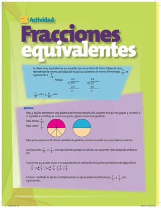 22
Fracciones
equivalentes
Las fracciones equivalentes son aquellas que se escriben de forma diferente pero
representan la misma cantidad,por lo que su cociente es el mismo.Por ejemplo es
equivalente a .
Porque:
= 0.4 y = 0.4
Fracciones
Fracciones
Fracciones
Fracciones
Fracciones
Fracciones
2
Fracciones
Fracciones
Fracciones
Fracciones
Actividad
Ejemplo:
Rosa y Raúl se compraron una gelatina del mismo tamaño,ella la partió en 8 partes iguales y se comió 4,
él la partió a la mitad y se comió una parte.¿Quién comió más gelatina?
Rosa comió
Raúl comió
Raúl y Rosa comieron la misma cantidad de gelatina,como lo muestra la representación anterior.
Las fracciones y son equivalentes,porque al calcular sus cocientes el resultado de ambas es
0.5.
Una forma para saber si son o no equivalentes es realizando el siguiente procedimiento (algoritmo):
Como el resultado de las dos multiplicaciones es igual,podemos afirmar que y son
equivalentes.
5 15
0.4 0.4
2.0 6.0
2 0 60
0 0
4
8
2
5
2
4
1
2
2
5
6
15
6
15
4
8
2
4
1
2
1
2
1
2
2
4
2
1
4
4
x =
=
x
martes.indd 22 20/07/10 02:12 PM
 